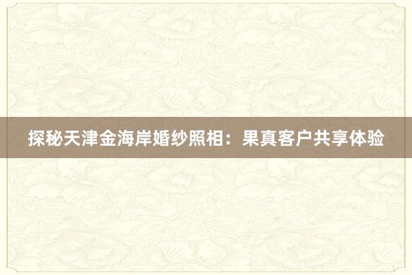 探秘天津金海岸婚纱照相：果真客户共享体验