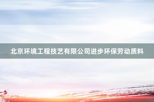 北京环境工程技艺有限公司进步环保劳动质料