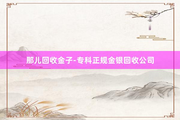 那儿回收金子-专科正规金银回收公司